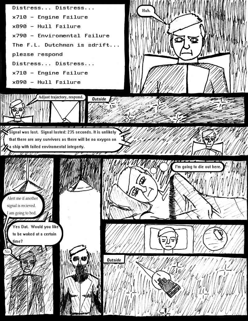 page 4 of the Adventures of Dat Williams Issue 1, the Autonomous Grave; Distress Distress... Engine Failure, Hull Failure, Enviromental Failure; the FL Dutchman is adrift, please respond. Adjust tajectory, respond. Signal was lost. Signal lasted 235 seconds. It is unlikely that there are any survivors as there will be no oxygen on a ship with failed enviromental integity. Alert me if another signal is recieved. I am going to bed. Yes Dat. Would you like to be waked at a certain time? No. I'm going to die out here.