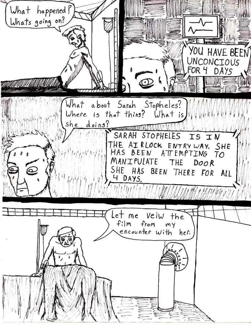 The Adventures of Dat Williams Issue #2, page 11; What happened? Whats going on? YOU HAVE BEEN UNCONCIOUS FOR 4 DAYS. What about Sarah stopheles? Where is that thing? What is she doing?	SARAH STOPHELES IS IN THE AILOCK ENTRYWAY. SHE HAS BEEN ATTEMPTING TO MANIPULATE THE DOOR. SHE HAS BEEN THERE FOR ALL 4 DAYS. Let me view the film from my encounter with her.